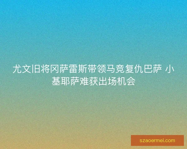 尤文旧将冈萨雷斯带领马竞复仇巴萨 小基耶萨难获出场机会