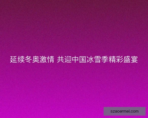 延续冬奥激情 共迎中国冰雪季精彩盛宴